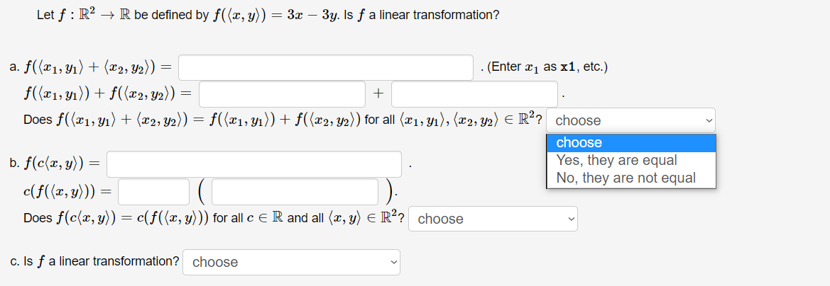 Let f : R? → R be defined by f({x, y)) = 3x – 3y. Is f a linear transformation?
a. f((x1,Y1) + (x2, Y2)) =
(Enter
xị as x1, etc.)
f((x1, 41)) + f({x2, Y2))
+
Does f((x1, Y1) + (x2, y2)) = f({x1, Yı)) + f({x2, y2)) for all (x1, yı), (x2, Y2) E R²? choose
choose
b. f(c(x, y)) =
Yes, they are equal
No, they are not equal
c(f((x, y))) =
Does f(c(x, y)) = c(f({x, y))) for all c E R and all (x, y) E R? choose
c. Is fa linear transformation? choose
