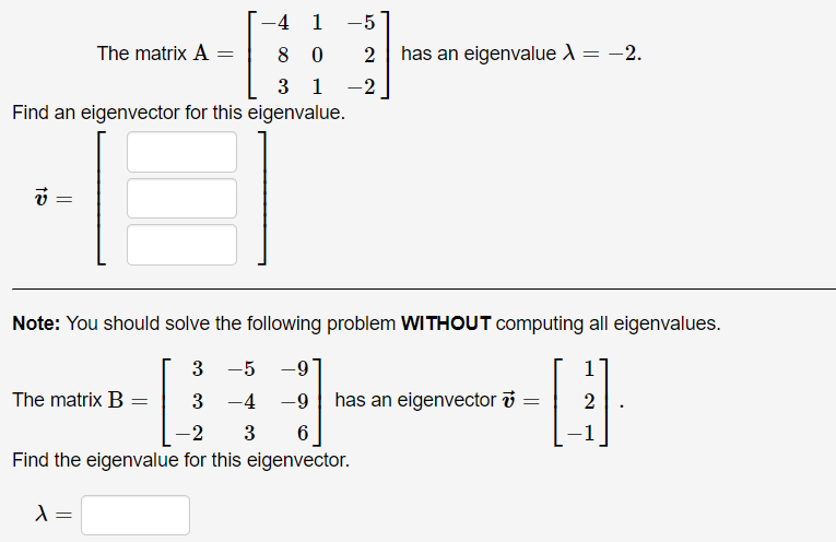 -4 1 -5
The matrix A =
2 has an eigenvalue A
= -2.
8 0
3 1
-2
Find an eigenvector for this eigenvalue.
Note: You should solve the following problem WITHOUT computing all eigenvalues.
3
-5
-9
The matrix B =
3 -4 -9| has an eigenvector i
2
-2
3
1
Find the eigenvalue for this eigenvector.
