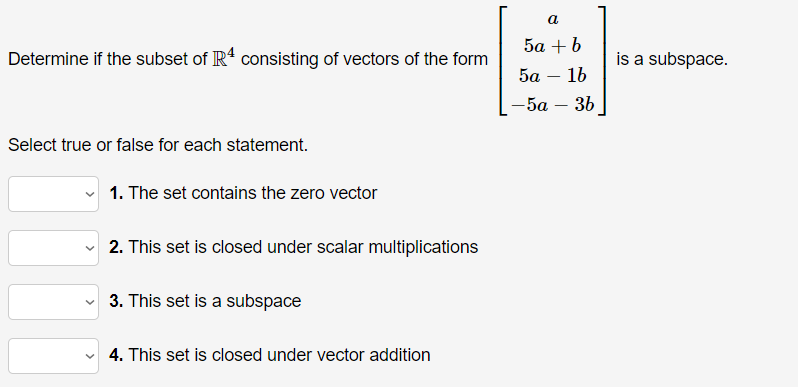 a
5а + b
Determine if the subset of IR consisting of vectors of the form
is a subspace.
5а — 16
-5a
36
-
Select true or false for each statement.
1. The set contains the zero vector
2. This set is closed under scalar multiplications
v 3. This set is a subspace
4. This set is closed under vector addition

