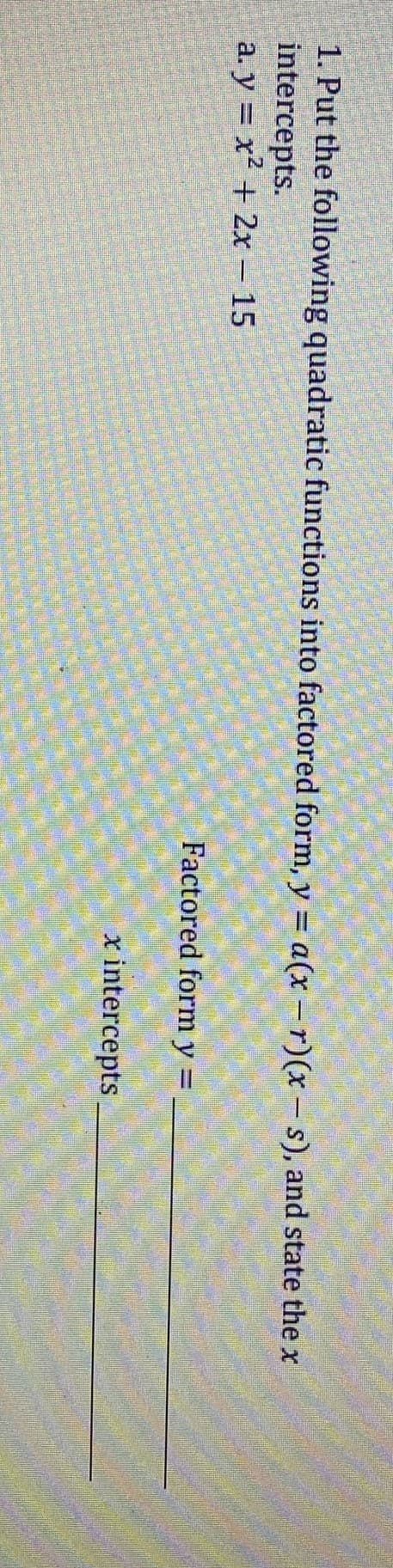 1. Put the following quadratic functions into factored form, y = a(x –r)(x – s), and state the x
intercepts.
a. y = x² + 2x – 15
Factored form y =
x intercepts
