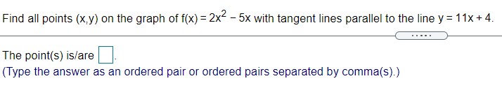 Find all points (x,y) on the graph of f(x)= 2x2 – 5x with tangent lines parallel to the line y =11x + 4.
The point(s) is/are
(Type the answer as an ordered pair or ordered pairs separated by comma(s).)
