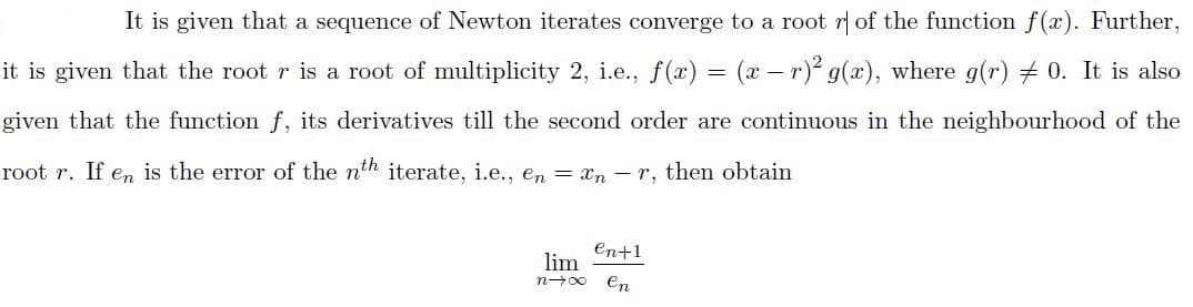 It is given that a sequence of Newton iterates converge to a root r of the function f(x). Further,
it is given that the root r is a root of multiplicity 2, i.e., f(x) = (x – r)² g(x), where g(r) + 0. It is also
given that the function f, its derivatives till the second order are continuous in the neighbourhood of the
root r. If en is the error of the nth iterate, i.e., en = xn – r, then obtain
en+1
lim
n-00
en
