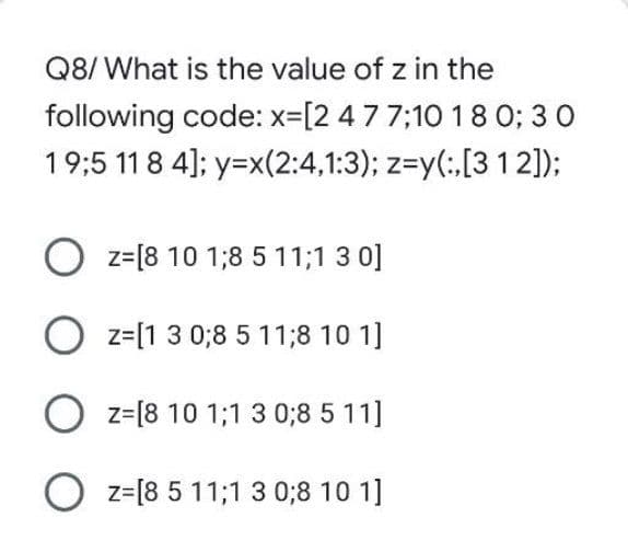 Q8/ What is the value of z in the
following code: x-[2 477;10 18 0; 3 0
19;5 11 8 4]; y=x(2:4,1:3); z=y(:[31 2]);
O z=[8 10 1;8 5 11;1 3 0]
O z=[1 3 0;8 5 11;8 10 1]
O z=[8 10 1;1 3 0;8 5 11]
O z=[8 5 11;1 3 0;8 10 1]

