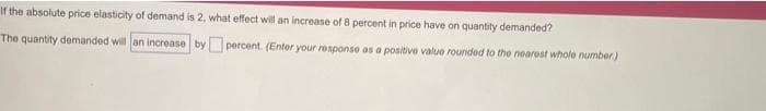 If the absolute price elasticity of demand is 2, what effect will an increase of 8 percent in price have on quantity demanded?
The quantity demanded will an increase by percent. (Enter your response as a positive value rounded to the nearest whole number.)
