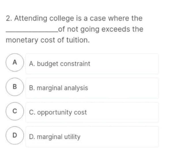 2. Attending college is a case where the
Lof not going exceeds the
monetary cost of tuition.
A) A. budget constraint
В
B. marginal analysis
C
C. opportunity cost
D. marginal utility
