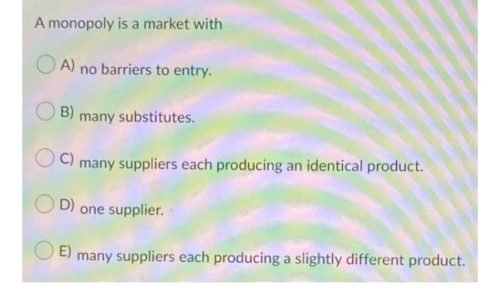 A monopoly is a market with
A) no barriers to entry.
B)
many substitutes.
C)
many suppliers each producing an identical product.
D)
one supplier.
O E)
many suppliers each producing a slightly different product.

