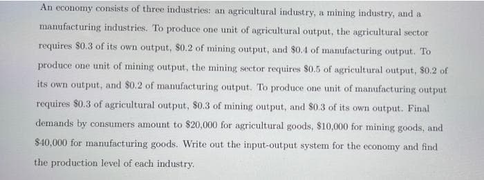An economy consists of three industries: an agricultural industry, a mining industry, and a
manufacturing industries. To produce one unit of agricultural output, the agricultural sector
requires $0.3 of its own output, $0.2 of mining output, and $0.4 of manufacturing output. To
produce one unit of mining output, the mining sector requires $0.5 of agricultural output, $0.2 of
its own output, and $0.2 of manufacturing output. To produce one unit of manufacturing output
requires $0.3 of agricultural output, $0.3 of mining output, and $0.3 of its own output. Final
demands by consumers amount to $20,000 for agricultural goods, $10,000 for mining goods, and
$40,000 for manufacturing goods. Write out the input-output system for the economy and find
the production level of each industry.
