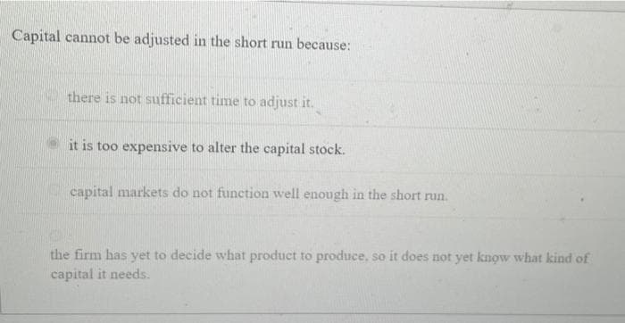 Capital cannot be adjusted in the short run because:
there is not sufficient time to adjust it.
it is too expensive to alter the capital stock.
capital markets do not function well enough in the short run.
the firm has yet to decide what product to produce, so it does not yet know what kind of
capital it needs.
