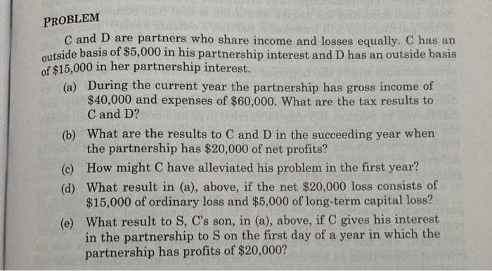 PROBLEM
C and D are partners who share income and losses equally. C has an
outside basis of $5,000 in his partnership interest and D has an outside basis
of $15,000 in her partnership interest.
(a) During the current year the partnership has gross income of
$40,000 and expenses of $60,000. What are the tax results to
C and D?
(b) What are the results to C and D in the succeeding year when
the partnership has $20,000 of net profits?
(c) How might C have alleviated his problem in the first year?
(d) What result in (a), above, if the net $20,000 loss consists of
$15,000 of ordinary loss and $5,000 of long-term capital loss?
(e) What result to S, C's son, in (a), above, if C gives his interest
in the partnership to S on the first day of a year in which the
partnership has profits of $20,000?

