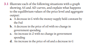 3.1 Illustrate cach of the following situations with a graph
showing AS and AD curves, and explain what happens
to the equilibrium values of the price level and aggregate
output:
a. A decrease in G with the money supply held constant by
the Fed
b. A decrease in the price of oil with no change in
government spending
c. An increase in Z with no change in government
spending
d. An increase in the price of oil and a decrease in G
