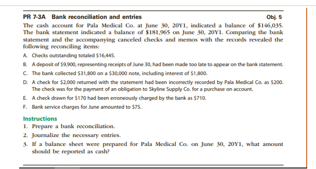 PR 7-3A Bank reconciliation and entries
Obj. 5
The cash account for Pala Medical Co. at June 30, 20Y1, indicated a balance of $146,035.
The bank statement indicated a balance of $181,965 on June 30, 20Y1. Comparing the bank
statement and the accompanying canceled checks and memos with the records revealed the
following reconciling items:
A. Checks outstanding totaled $16,445.
B. A deposit of $9,900, representing receipts of June 30, had been made too late to appear on the bank statement.
C The bank collected $31,800 on a $30,000 note, including interest of $1,800.
D. A check for $2,000 returned with the statement had been incorrectly recorded by Pala Medical Co. as $200.
The check was for the payment of an obligation to Skyline Supply Co. for a purchase on account.
E. A check drawn for $170 had been erroneously charged by the bank as $710.
F. Bank service charges for June amounted to $75.
Instructions
1. Prepare a bank reconciliation.
2. Journalize the necessary entries.
3. If a balance sheet were prepared for Pala Medical Co. on June 30, 20Y1, what amount
should be reported as cash?
