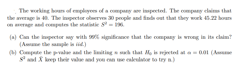 The working hours of employees of a company are inspected. The company claims that
the average is 40. The inspector observes 30 people and finds out that they work 45.22 hours
on average and computes the statistic S? = 196.
(a) Can the inspector say with 99% significance that the company is wrong in its claim?
(Assume the sample is iid.)
(b) Compute the p-value and the limiting n such that Ho is rejected at a = 0.01 (Assume
S? and X keep their value and you can use calculator to try n.)
