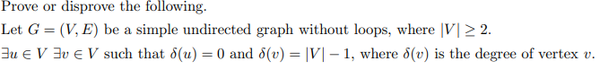 Prove or disprove the following.
Let G = (V, E) be a simple undirected graph without loops, where |V| > 2.
Ju e V 3v e V such that 8(u) = 0 and 8(v) = |V| – 1, where 8(v) is the degree of vertex v.
