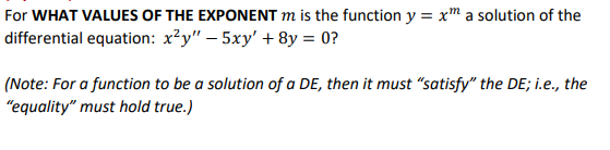For WHAT VALUES OF THE EXPONENT m is the function y = xm a solution of the
differential equation: x?y" – 5xy' + 8y = 0?
(Note: For a function to be a solution of a DE, then it must "satisfy" the DE; i.e., the
"equality" must hold true.)
