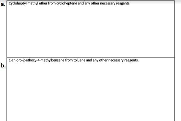 a. Cycloheptyl methyl ether from cycloheptene and any other necessary reagents.
1-chloro-2-ethoxy-4-methylbenzene from toluene and any other necessary reagents.
b.
