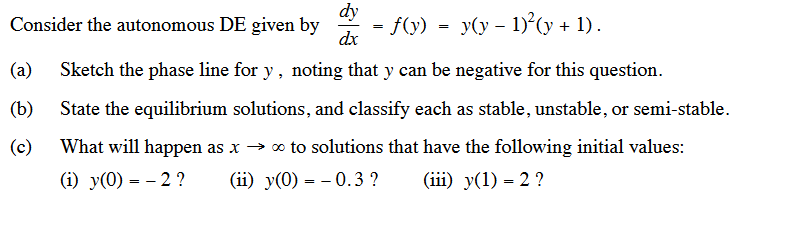 dy
dx
(a) Sketch the phase line for y, noting that y can be negative for this question.
State the equilibrium solutions, and classify each as stable, unstable, or semi-stable.
What will happen as x→ ∞ to solutions that have the following initial values:
(b)
(c)
(i) y(0) = -2?
(ii) y(0) 0.3 ?
(iii) y(1) = 2 ?
Consider the autonomous DE given by
=
=
· ƒ(y) = y(y − 1)²(y + 1).