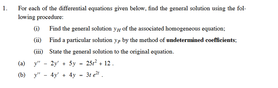 1.
For each of the differential equations given below, find the general solution using the fol-
lowing procedure:
(1)
(ii)
(iii)
Find the general solution y of the associated homogeneous equation;
Find a particular solution yp by the method of undetermined coefficients;
State the general solution to the original equation.
251² + 12.
(a)
y" - 2y + 5y
(b) y" - 4y + 4y = 3t e²t.
=