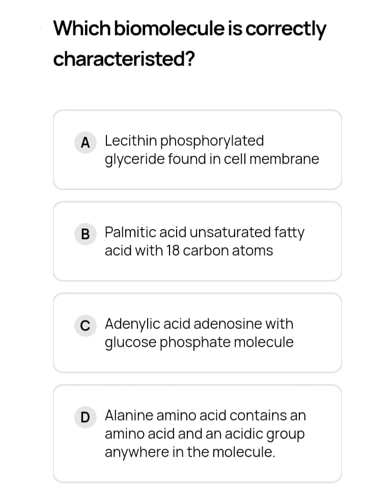 Which biomolecule is correctly
characteristed?
A Lecithin phosphorylated
glyceride found in cell membrane
B Palmitic acid unsaturated fatty
acid with 18 carbon atoms
c Adenylic acid adenosine with
glucose phosphate molecule
D Alanine amino acid contains an
amino acid and an acidic group
anywhere in the molecule.
