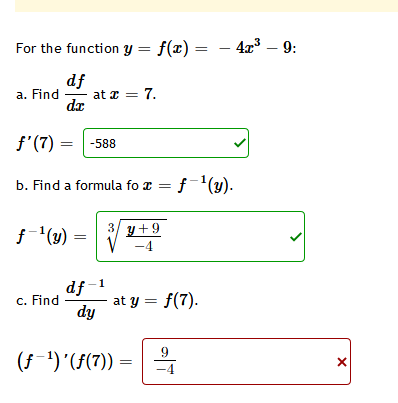 For the function y = f(x) =
4x3 – 9:
df
at z = 7.
de
a. Find
f'(7) = -588
b. Find a formula fo x =
f¯'(y).
3/
f(y) =
y+9
-4
df-1
at y = f(7).
dy
c. Find
9
(f-1) '(f(7))
-4

