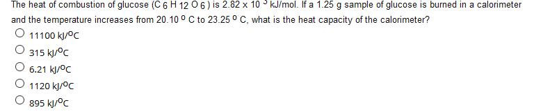 The heat of combustion of glucose (C 6 H 12 06) is 2.82 x 10 KJ/mol. If a 1.25 g sample of glucose is burned in a calorimeter
and the temperature increases from 20.10 ° C to 23.25 ° C, what is the heat capacity of the calorimeter?
11100 kJ/°C
315 kj/°c
6.21 kj/°C
1120 kJ/°C
895 kj/°c
