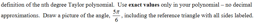 definition of the nth degree Taylor polynomial. Use exact values only in your polynomial – no decimal
approximations. Draw a picture of the angle,
, including the reference triangle with all sides labeled.
