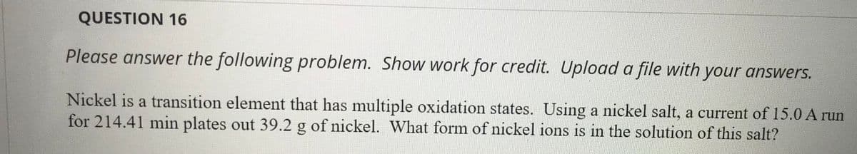 QUESTION 16
Please answer the following problem. Show work for credit. Upload a file with your answers.
Nickel is a transition element that has multiple oxidation states. Using a nickel salt, a current of 15.0 A run
for 214.41 min plates out 39.2 g of nickel. What form of nickel ions is in the solution of this salt?
