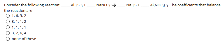 Consider the following reaction: Al 25 3+ NANO 3 → Na 25 +_ Al(NO 3) 3. The coefficients that balance
the reaction are
О 1,6, 3, 2
О 3, 1, 1, 2
1, 1, 1, 1
3, 2, 6, 4
none of these
