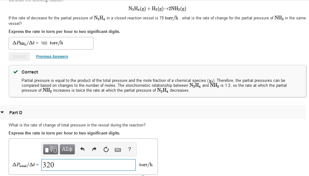 N2H4 (g) + H2 (g)→2NH3(g)
If the rate of decrease for the partial pressure of N,H, in a closed reaction vessel is 78 torr/h , what is the rate of change for the partial pressure of NH3 in the same
vessel?
Express the rate in torrs per hour to two significant digits.
APNH, /At = 160 torr/h
Submit
Previous Answers
v Correct
Partial pressure is equal to the product of the total pressure and the mole fraction of a chemical species (Xi). Therefore, the partial pressures can be
compared based on changes to the number of moles. The stoichiometric relationship between N,H, and NH, is 1:2, so the rate at which the partial
pressure of NH, increases is twice the rate at which the partial pressure of N,H, decreases.
Part D
What is the rate of change of total pressure in the vessel during the reaction?
Express the rate in torrs per hour to two significant digits.
Hνα ΑΣφ
AProtal /At = 320
torr/h
