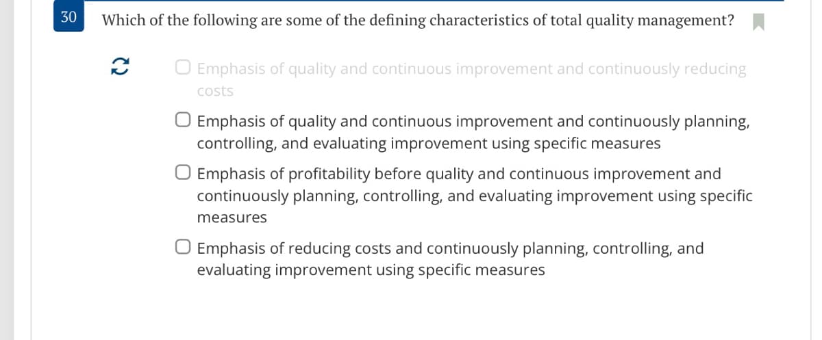 30
Which of the following are some of the defining characteristics of total quality management? .
O Emphasis of quality and continuous improvement and continuously reducing
costs
O Emphasis of quality and continuous improvement and continuously planning,
controlling, and evaluating improvement using specific measures
O Emphasis of profitability before quality and continuous improvement and
continuously planning, controlling, and evaluating improvement using specific
measures
O Emphasis of reducing costs and continuously planning, controlling, and
evaluating improvement using specific measures
