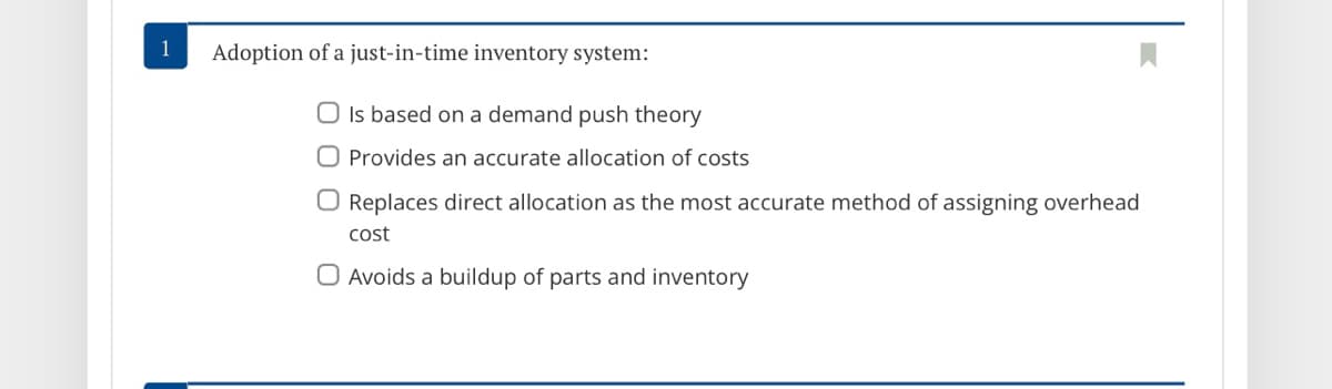 1
Adoption of a just-in-time inventory system:
O Is based on a demand push theory
O Provides an accurate allocation of costs
O Replaces direct allocation as the most accurate method of assigning overhead
cost
O Avoids a buildup of parts and inventory

