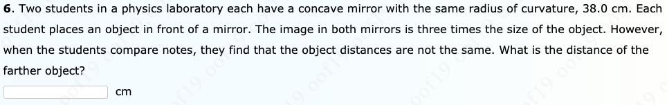 6. Two students in a physics laboratory each have a concave mirror with the same radius of curvature, 38.0 cm. Each
student places an object in front of a mirror. The image in both mirrors is three times the size of the object. However,
when the students compare notes, they find that the object distances are not the same. What is the distance of the
farther object?
cm
