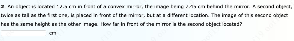 2. An object is located 12.5 cm in front of a convex mirror, the image being 7.45 cm behind the mirror. A second object,
twice as tall as the first one, is placed in front of the mirror, but at a different location. The image of this second object
has the same height as the other image. How far in front of the mirror is the second object located?
cm
