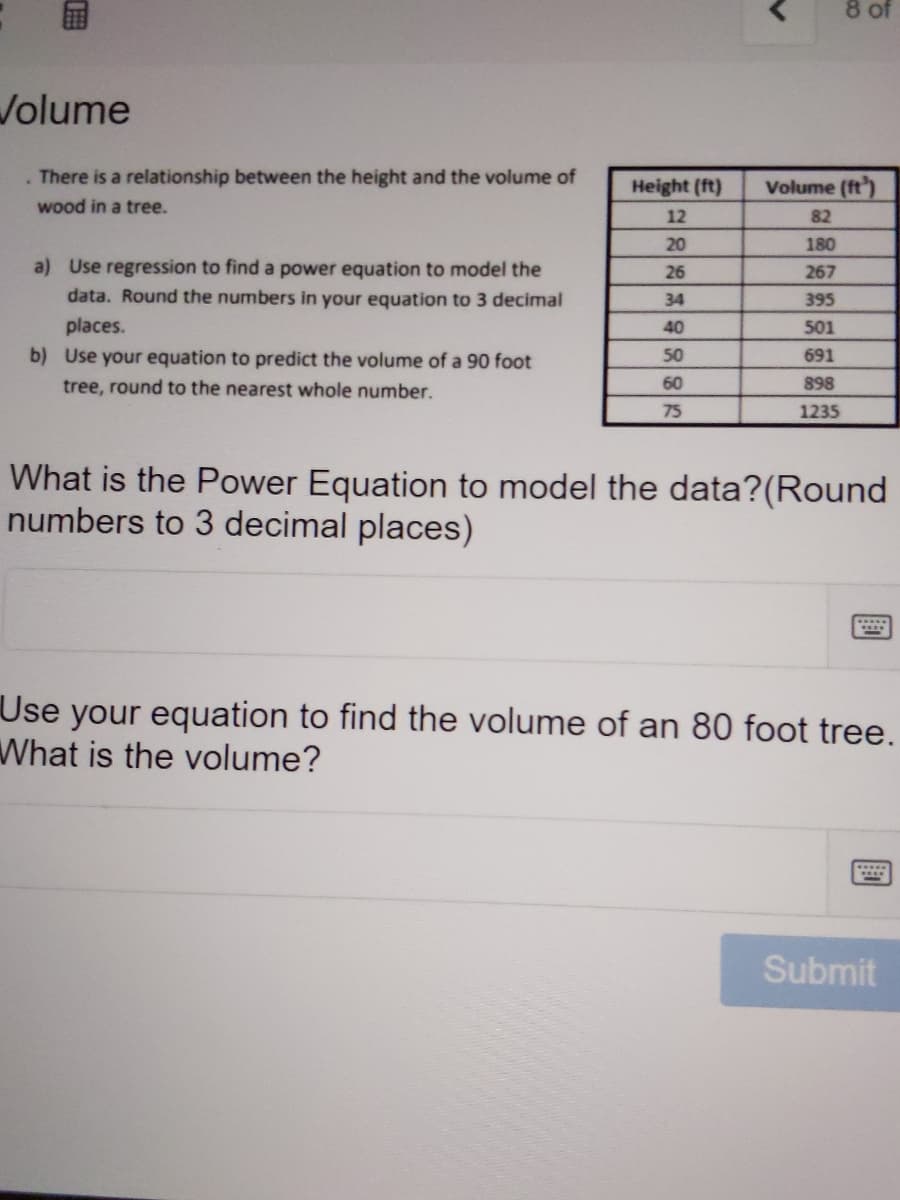 8 of
Volume
There is a relationship between the height and the volume of
Height (ft)
Volume (ft')
wood in a tree.
12
82
20
180
a) Use regression to find a power equation to model the
26
267
data. Round the numbers in your equation
3 decimal
34
395
places.
b) Use your equation to predict the volume of a 90 foot
40
501
50
691
tree, round to the nearest whole number.
60
898
75
1235
What is the Power Equation to model the data?(Round
numbers to 3 decimal places)
Use your equation to find the volume of an 80 foot tree.
What is the volume?
Submit
