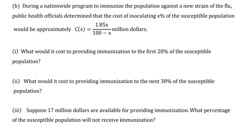 (b) During a nationwide program to immunize the population against a new strain of the flu,
public health officials determined that the cost of inoculating x% of the susceptible population
1.85x
would be approximately C(x) =
million dollars.
100 – x
(i) What would it cost to providing immunization to the first 20% of the susceptible
population?
(ii) What would it cost to providing immunization to the next 30% of the susceptible
population?
(iii) Suppose 17 million dollars are available for providing immunization. What percentage
of the susceptible population will not receive immunization?
