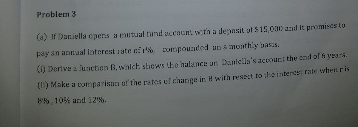 Problem 3
(a) If Daniella opens a mutual fund account with a deposit of $15,000 and it promises to
pay an annual interest rate of r%, compounded on a monthly basis.
(i) Derive a function B, which shows the balance on Daniella's account the end of 6 years.
(11) Make a comparison of the rates of change in B with resect to the interest rate when r is
8% , 10% and 12%.
