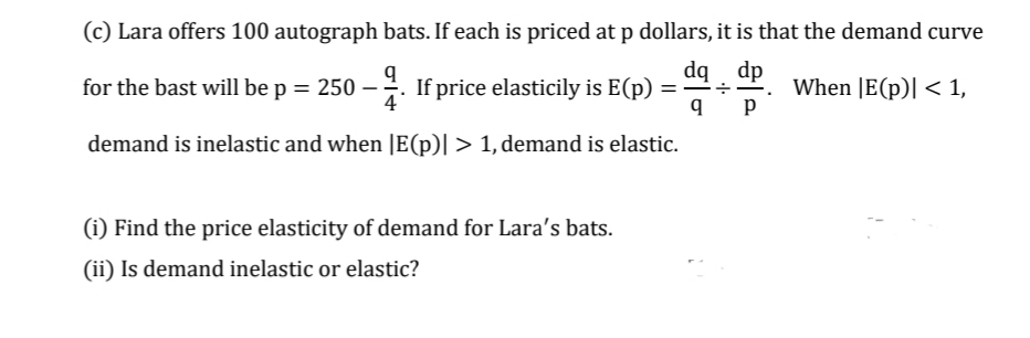 (c) Lara offers 100 autograph bats. If each is priced at p dollars, it is that the demand curve
dq dp
for the bast will be p = 250 – .
If price elasticily is E(p) =
When |E(p)| < 1,
demand is inelastic and when |E(p)| > 1, demand is elastic.
(i) Find the price elasticity of demand for Lara's bats.
(ii) Is demand inelastic or elastic?
