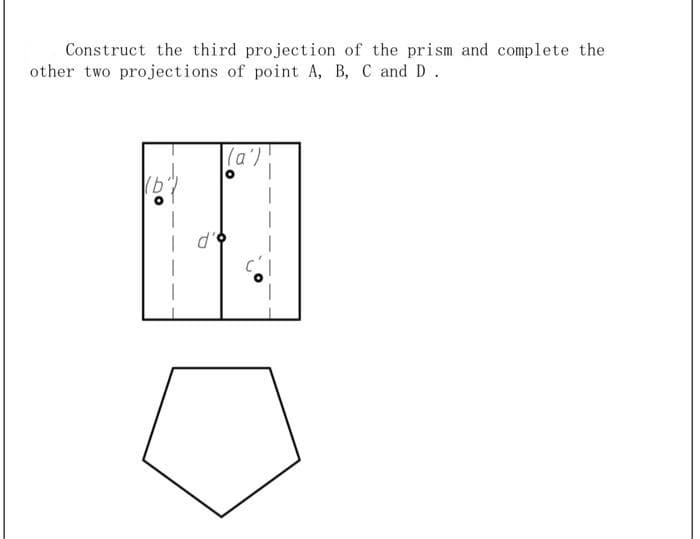 Construct the third projection of the prism and complete the
other two projections of point A, B, C and D.
|(a')!
o.P
