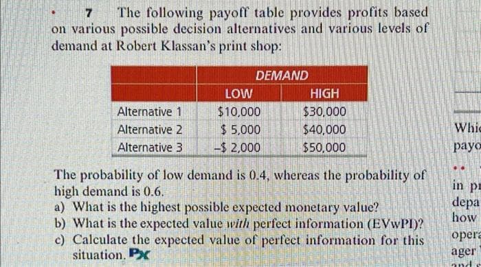 7
7 The following payoff table provides profits based
on various possible decision alternatives and various levels of
demand at Robert Klassan's print shop:
DEMAND
LOW
HIGH
Alternative 1
$10,000
$30,000
Alternative 2
$ 5.000
$40,000
Whic
Alternative 3
-$2,000
$50,000
payo
The probability of low demand is 0.4, whereas the probability of
high demand is 0.6.
a) What is the highest possible expected monetary value?
b) What is the expected value with perfect information (EVWPI)?
c) Calculate the expected value of perfect information for this
situation, Px
in pr
depa
how
opera
ager
and
