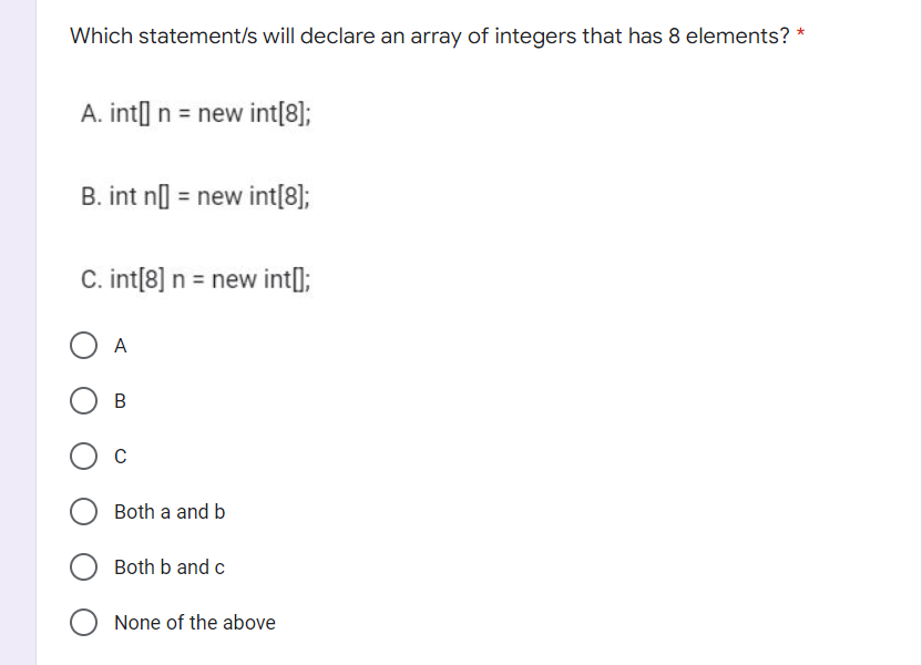 *
Which statement/s will declare an array of integers that has 8 elements?
A. int] n = new int[8];
B. int n] = new int[8];
C. int[8] n = new int[];
A
О в
O C
Both a and b
Both b and c
O None of the above