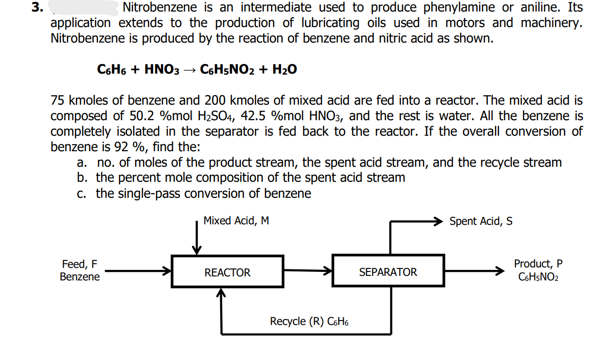 3.
Nitrobenzene is an intermediate used to produce phenylamine or aniline. Its
application extends to the production of lubricating oils used in motors and machinery.
Nitrobenzene is produced by the reaction of benzene and nitric acid as shown.
C6H6 + HNO3 C6H5NO2 + H₂O
75 kmoles of benzene and 200 kmoles of mixed acid are fed into a reactor. The mixed acid is
composed of 50.2 %mol H₂SO4, 42.5 %mol HNO3, and the rest is water. All the benzene is
completely isolated in the separator is fed back to the reactor. If the overall conversion of
benzene is 92 %, find the:
a. no. of moles of the product stream, the spent acid stream, and the recycle stream
b. the percent mole composition of the spent acid stream
c. the single-pass conversion of benzene
Mixed Acid, M
Spent Acid, S
Feed, F
REACTOR
SEPARATOR
Product, P
C6H5NO2
Benzene
Recycle (R) C6H6