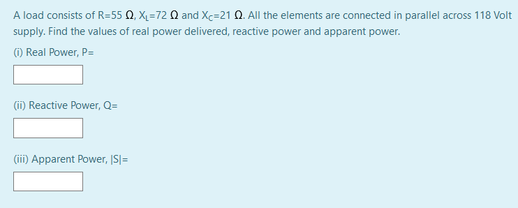 A load consists of R=55 Q, X1=72 Q and Xc=21 Q. All the elements are connected in parallel across 118 Volt
supply. Find the values of real power delivered, reactive power and apparent power.
(i) Real Power, P=
(ii) Reactive Power, Q=
(iii) Apparent Power, |S|=
