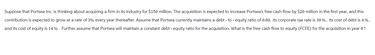 Suppose that Portsea Inc. is thinking about acquiring a firm in its industry for $150 million. The acquisition is expected to increase Portsea's free cash flow by $20 million in the first year, and this
contribution is expected to grow at a rate of 3% every year thereafter. Assume that Portsea currently maintains a debt-to-equity ratio of 0.80, its corporate tax rate is 30%, its cost of debt is 4%,
and its cost of equity is 14% . Further assume that Portsea will maintain a constant debt - equity ratio for the acquisition. What is the free cash flow to equity (FCFE) for the acquisition in year 0 ?
