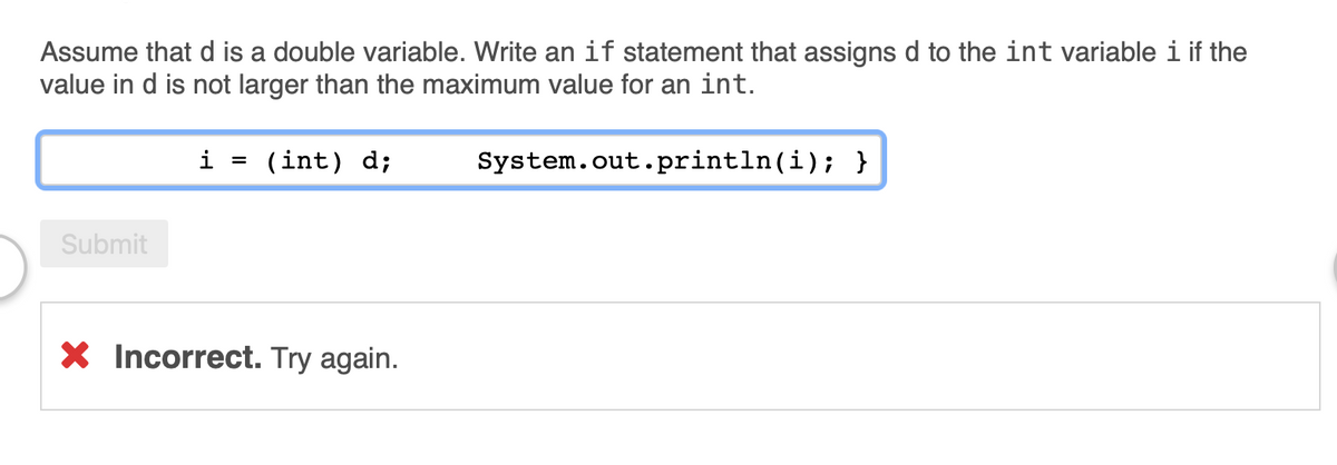 Assume that d is a double variable. Write an if statement that assigns d to the int variable i if the
value in d is not larger than the maximum value for an int.
i
(int) d;
System.out.println(i); }
Submit
X Incorrect. Try again.
