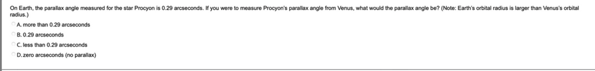 On Earth, the parallax angle measured for the star Procyon is 0.29 arcseconds. If you were to measure Procyon's parallax angle from Venus, what would the parallax angle be? (Note: Earth's orbital radius is larger than Venus's orbital
radius.)
A. more than 0.29 arcseconds
B. 0.29 arcseconds
C. less than 0.29 arcseconds
D.zero arcseconds (no parallax)
