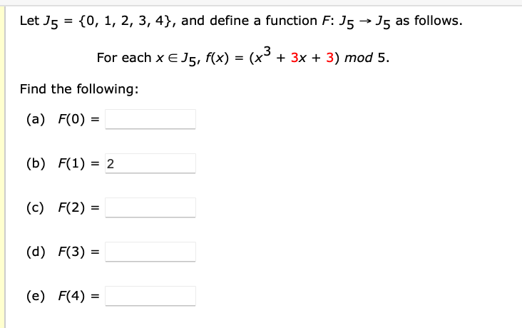 Let J5 = {0, 1, 2, 3, 4}, and define a function F: J5 → J5 as follows.
For each x E J5, f(x) = (x + 3x + 3) mod 5.
Find the following:
(a) F(0) =
(b) F(1) = 2
(c) F(2) =
(d) F(3) =
(e) F(4) =
