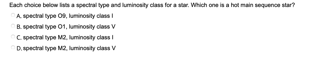 Each choice below lists a spectral type and luminosity class for a star. Which one is a hot main sequence star?
OA. spectral type 09, luminosity class I
O B. spectral type 01, luminosity class V
O C. spectral type M2, luminosity class I
OD. spectral type M2, luminosity class V
