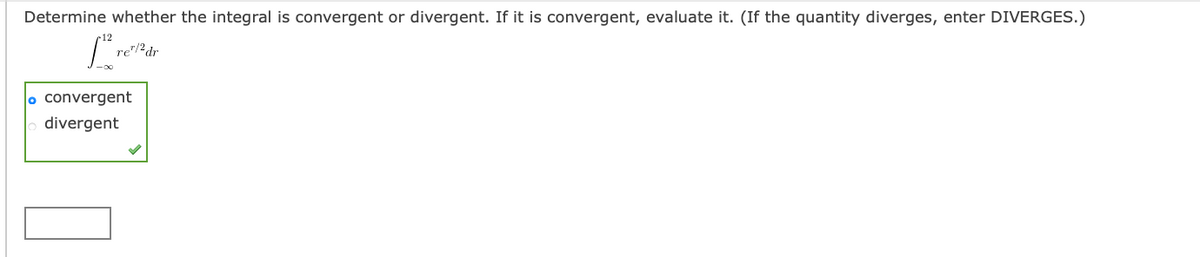Determine whether the integral is convergent or divergent. If it is convergent, evaluate it. (If the quantity diverges, enter DIVERGES.)
re"/?dr
o convergent
divergent

