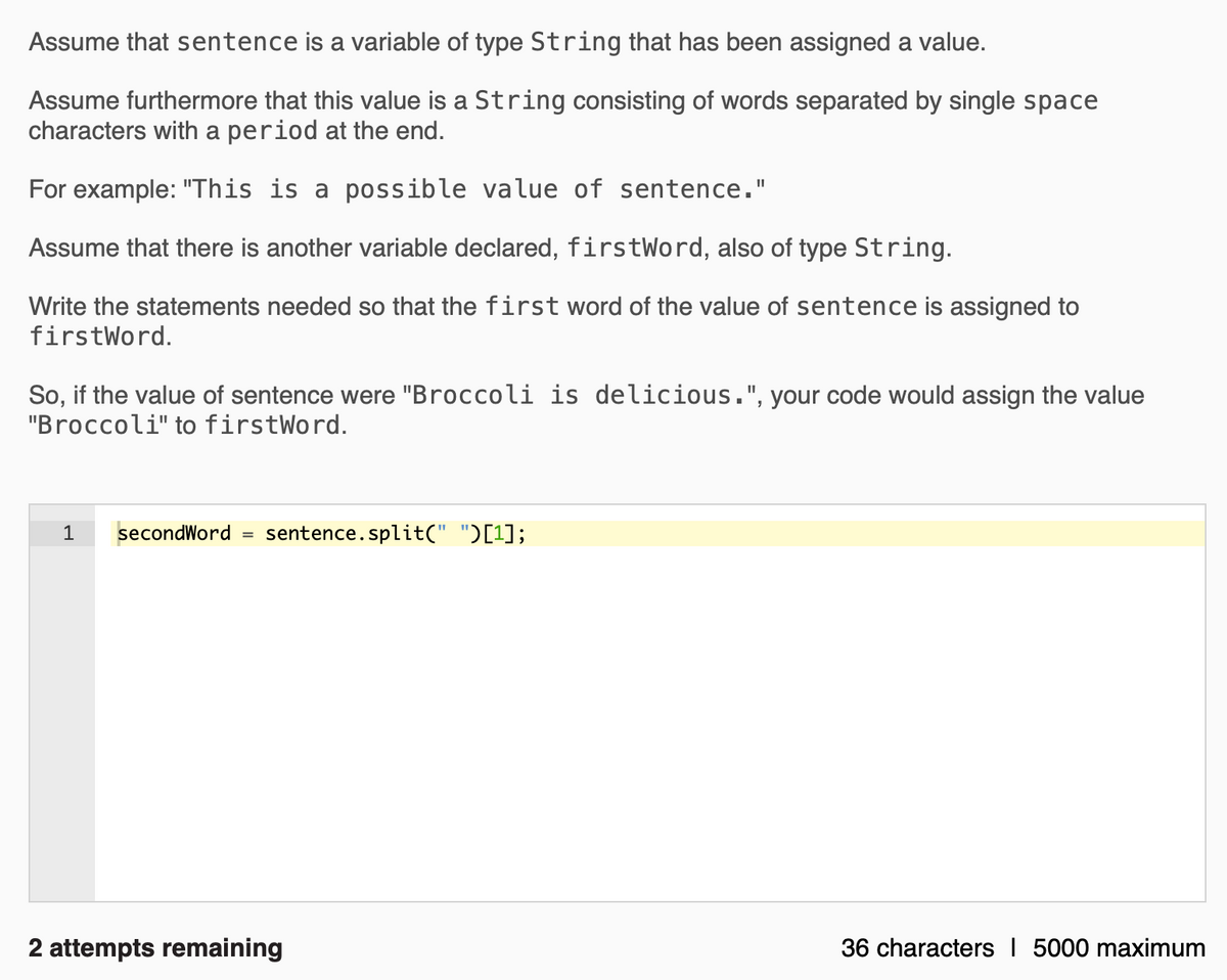 Assume that sentence is a variable of type String that has been assigned a value.
Assume furthermore that this value is a String consisting of words separated by single space
characters with a period at the end.
For example: "This is a possible value of sentence."
Assume that there is another variable declared, firstWord, also of type String.
Write the statements needed so that the first word of the value of sentence is assigned to
firstWord.
So, if the value of sentence were "Broccoli is delicious.", your code would assign the value
"Broccoli" to firstWord.
1
secondWord =
sentence.split(" ")[1];
2 attempts remaining
36 characters I 5000 maximum
