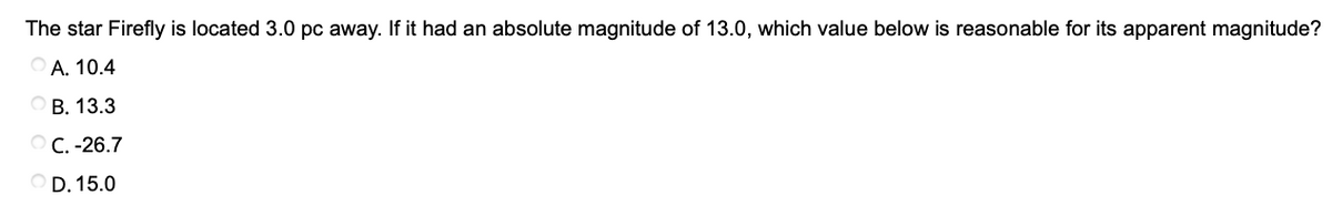 The star Firefly is located 3.0 pc away. If it had an absolute magnitude of 13.0, which value below is reasonable for its apparent magnitude?
O A. 10.4
ОВ. 13.3
ОС. -26.7
O D. 15.0
