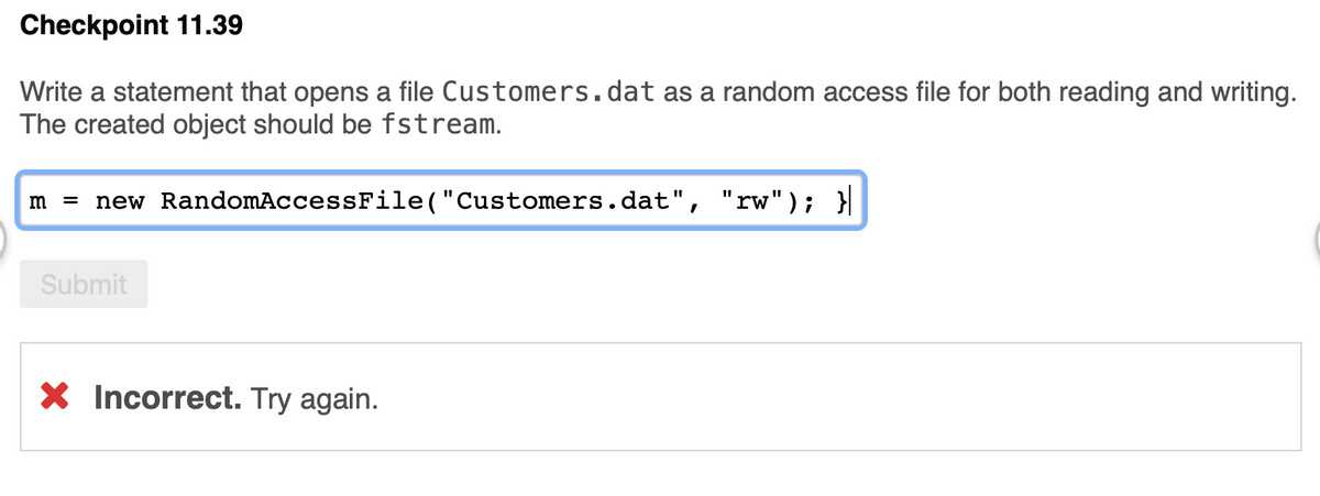 Checkpoint 11.39
Write a statement that opens a file Customers.dat as a random access file for both reading and writing.
The created object should be fstream.
m = new RandomAccessFile("Customers.dat", "rw"); }
%3D
Submit
X Incorrect. Try again.
